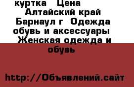 куртка › Цена ­ 1 000 - Алтайский край, Барнаул г. Одежда, обувь и аксессуары » Женская одежда и обувь   